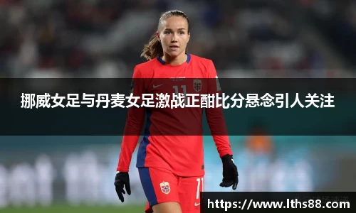 挪威女足与丹麦女足激战正酣比分悬念引人关注